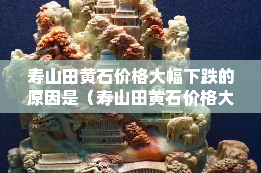 寿山田黄石价格大幅下跌的原因是（寿山田黄石价格大幅下跌的原因是什么）
