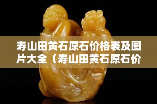 寿山田黄石原石价格表及图片大全（寿山田黄石原石价格表及图片大全及价格）