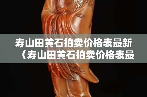 寿山田黄石拍卖价格表最新（寿山田黄石拍卖价格表最新）