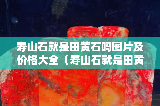 寿山石就是田黄石吗图片及价格大全（寿山石就是田黄石吗图片及价格大全视频）