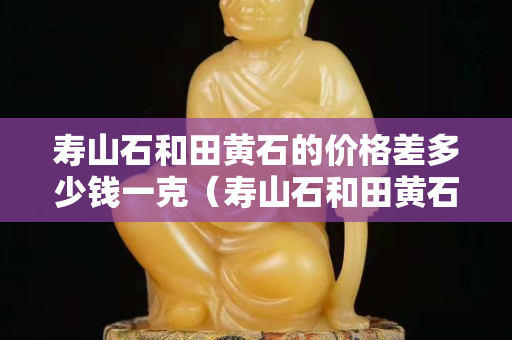 寿山石和田黄石的价格差多少钱一克（寿山石和田黄石的价格差多少钱一克呢）