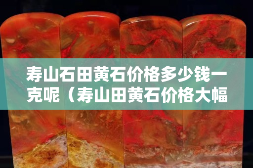 寿山石田黄石价格多少钱一克呢（寿山田黄石价格大幅下跌）