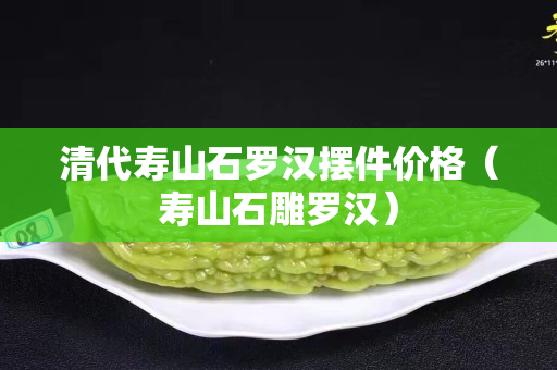 清代寿山石罗汉摆件价格（寿山石雕罗汉）