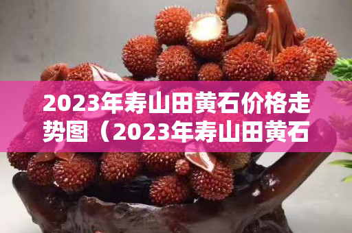 2023年寿山田黄石价格走势图（2023年寿山田黄石价格走势图表）