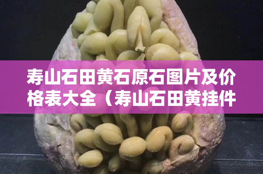 寿山石田黄石原石图片及价格表大全（寿山石田黄挂件作品）