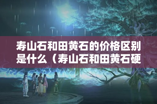 寿山石和田黄石的价格区别是什么（寿山石和田黄石硬度分别是多少）