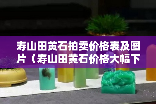 寿山田黄石拍卖价格表及图片（寿山田黄石价格大幅下跌）