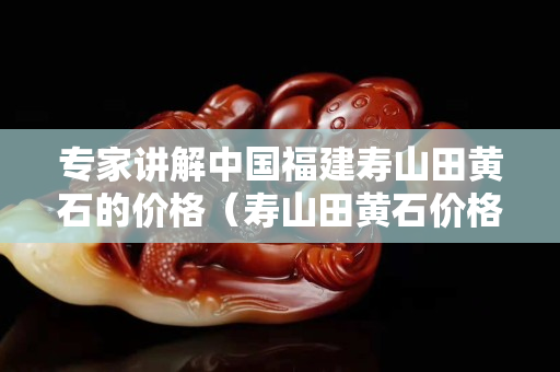 专家讲解中国福建寿山田黄石的价格（寿山田黄石价格大幅下跌）