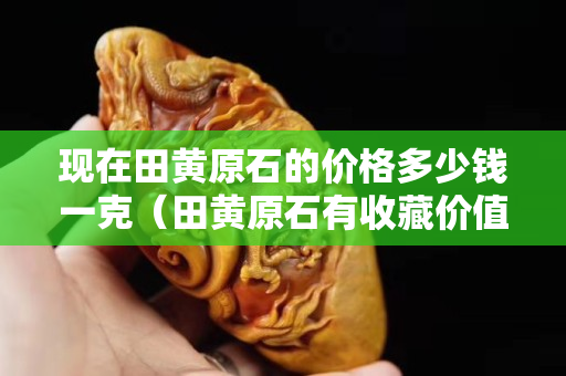 现在田黄原石的价格多少钱一克（田黄原石有收藏价值吗）