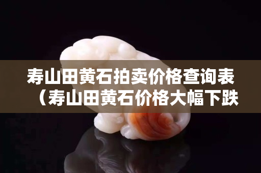 寿山田黄石拍卖价格查询表（寿山田黄石价格大幅下跌）
