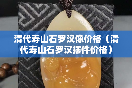 清代寿山石罗汉像价格（清代寿山石罗汉摆件价格）