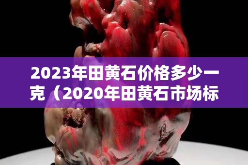 2023年田黄石价格多少一克（2020年田黄石市场标准行情）