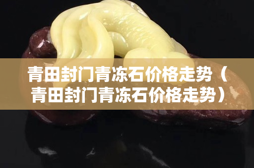 青田封门青冻石价格走势（青田封门青冻石价格走势）