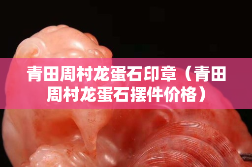青田周村龙蛋石印章（青田周村龙蛋石摆件价格）