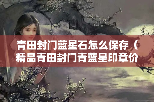 青田封门蓝星石怎么保存（精品青田封门青蓝星印章价格）
