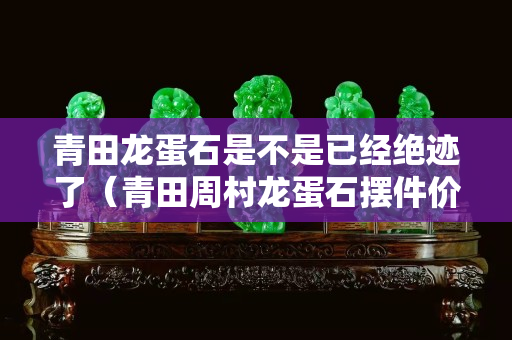 青田龙蛋石是不是已经绝迹了（青田周村龙蛋石摆件价格）