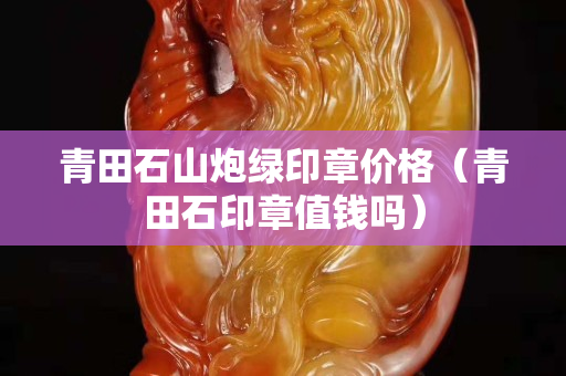 青田石山炮绿印章价格（青田石印章值钱吗）
