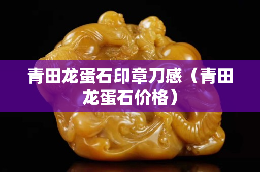 青田龙蛋石印章刀感（青田龙蛋石价格）