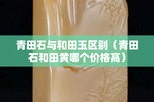 青田石与和田玉区别（青田石和田黄哪个价格高）