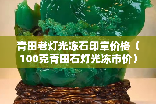 青田老灯光冻石印章价格（100克青田石灯光冻市价）