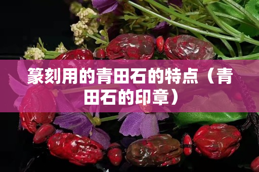 篆刻用的青田石的特点（青田石的印章）