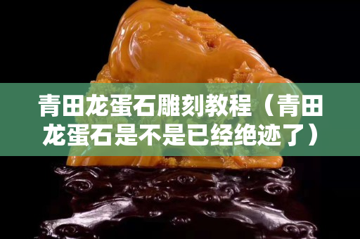 青田龙蛋石雕刻教程（青田龙蛋石是不是已经绝迹了）