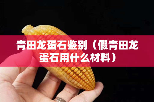 青田龙蛋石鉴别（假青田龙蛋石用什么材料）