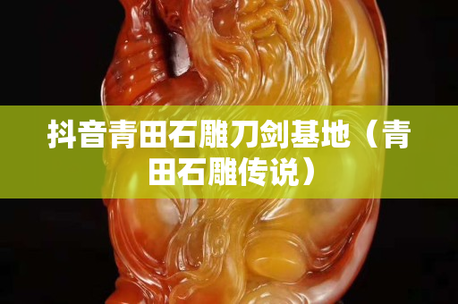 抖音青田石雕刀剑基地（青田石雕传说）