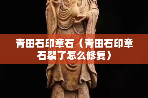 青田石印章石（青田石印章石裂了怎么修复）