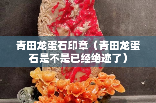 青田龙蛋石印章（青田龙蛋石是不是已经绝迹了）