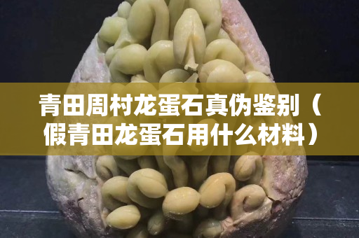 青田周村龙蛋石真伪鉴别（假青田龙蛋石用什么材料）