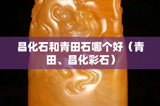 昌化石和青田石哪个好（青田、昌化彩石）