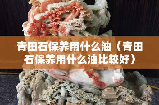 青田石保养用什么油（青田石保养用什么油比较好）