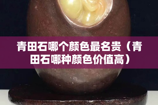 青田石哪个颜色最名贵（青田石哪种颜色价值高）