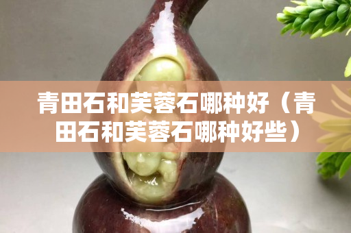 青田石和芙蓉石哪种好（青田石和芙蓉石哪种好些）