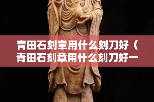 青田石刻章用什么刻刀好（青田石刻章用什么刻刀好一点）