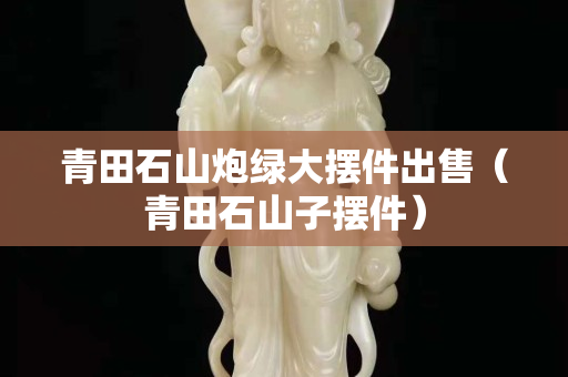 青田石山炮绿大摆件出售（青田石山子摆件）