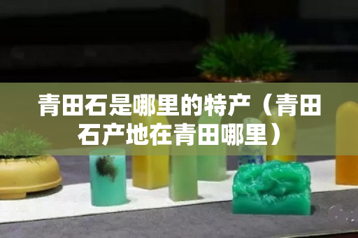 青田石是哪里的特产（青田石产地在青田哪里）