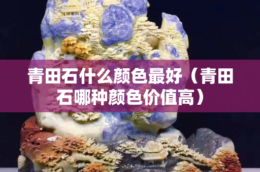 青田石什么颜色最好（青田石哪种颜色价值高）