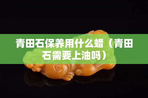 青田石保养用什么蜡（青田石需要上油吗）