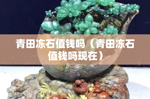 青田冻石值钱吗（青田冻石值钱吗现在）