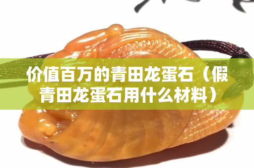 价值百万的青田龙蛋石（假青田龙蛋石用什么材料）