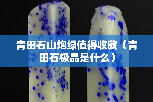 青田石山炮绿值得收藏（青田石极品是什么）