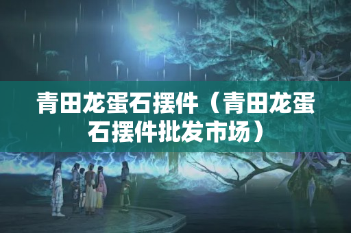 青田龙蛋石摆件（青田龙蛋石摆件批发市场）