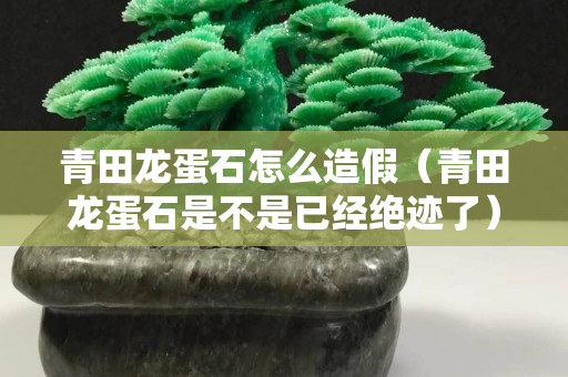 青田龙蛋石怎么造假（青田龙蛋石是不是已经绝迹了）
