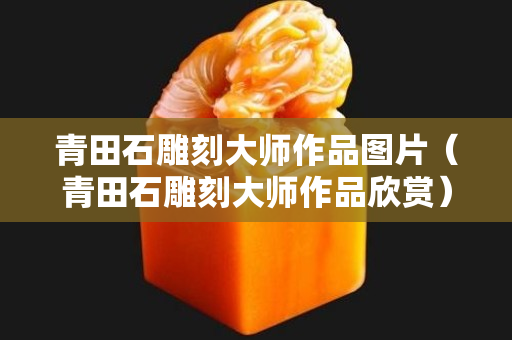 青田石雕刻大师作品图片（青田石雕刻大师作品欣赏）