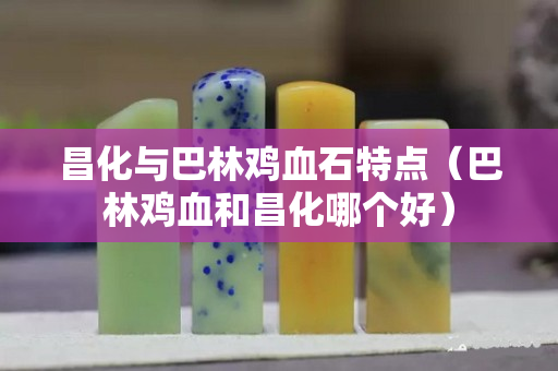 昌化与巴林鸡血石特点（巴林鸡血和昌化哪个好）