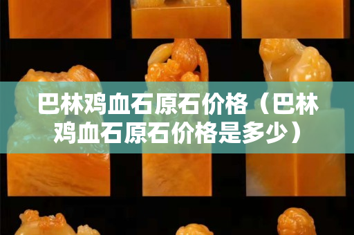 巴林鸡血石原石价格（巴林鸡血石原石价格是多少）