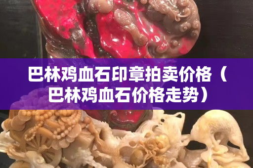 巴林鸡血石印章拍卖价格（巴林鸡血石价格走势）