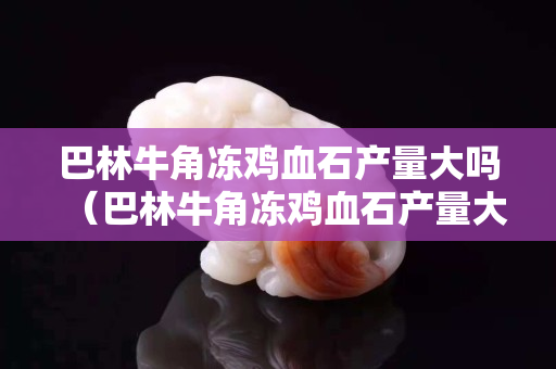 巴林牛角冻鸡血石产量大吗（巴林牛角冻鸡血石产量大吗）